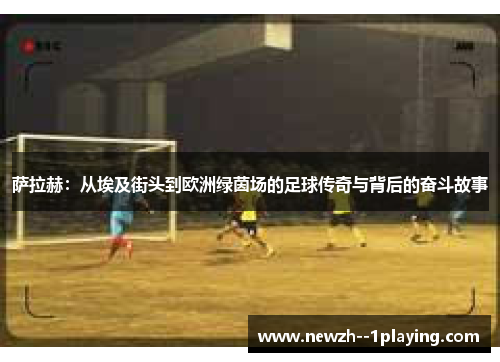 萨拉赫：从埃及街头到欧洲绿茵场的足球传奇与背后的奋斗故事