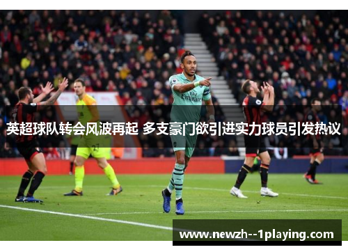 英超球队转会风波再起 多支豪门欲引进实力球员引发热议