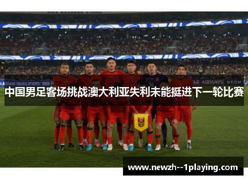 中国男足客场挑战澳大利亚失利未能挺进下一轮比赛 中国男足客场挑战澳大利亚失利未能挺进下一轮比赛