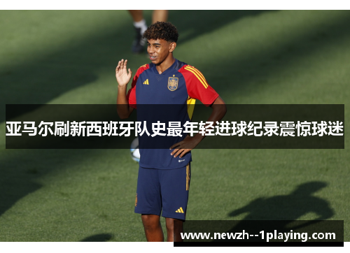 亚马尔刷新西班牙队史最年轻进球纪录震惊球迷 亚马尔刷新西班牙队史最年轻进球纪录震惊球迷