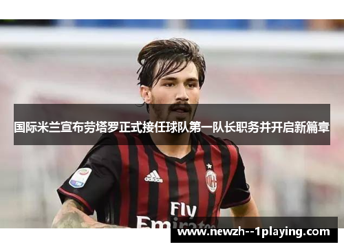 国际米兰宣布劳塔罗正式接任球队第一队长职务并开启新篇章 国际米兰宣布劳塔罗正式接任球队第一队长职务并开启新篇章