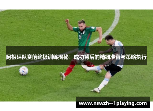 阿根廷队赛前终极训练揭秘：成功背后的精细准备与策略执行