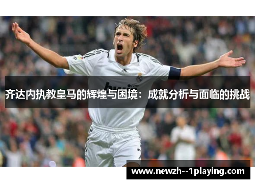齐达内执教皇马的辉煌与困境：成就分析与面临的挑战